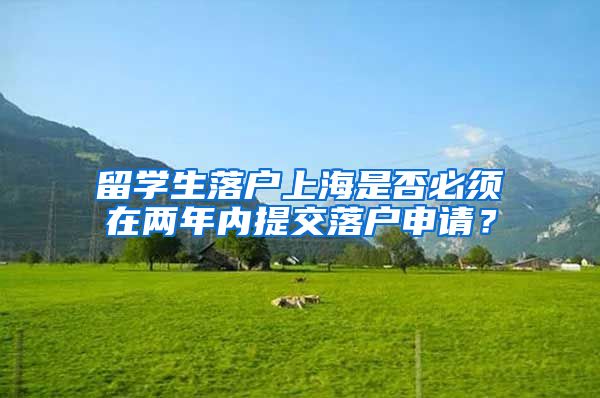 留学生落户上海是否必须在两年内提交落户申请？