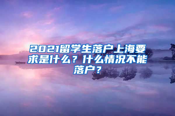 2021留学生落户上海要求是什么？什么情况不能落户？