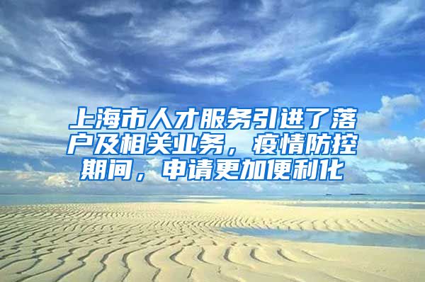 上海市人才服务引进了落户及相关业务，疫情防控期间，申请更加便利化
