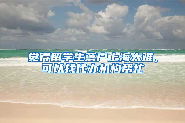 觉得留学生落户上海太难，可以找代办机构帮忙