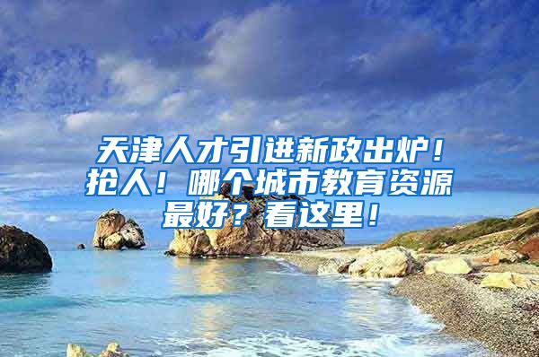 天津人才引进新政出炉！抢人！哪个城市教育资源最好？看这里！