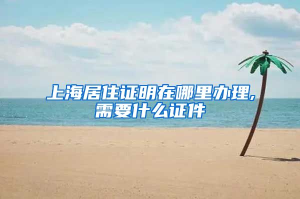上海居住证明在哪里办理,需要什么证件