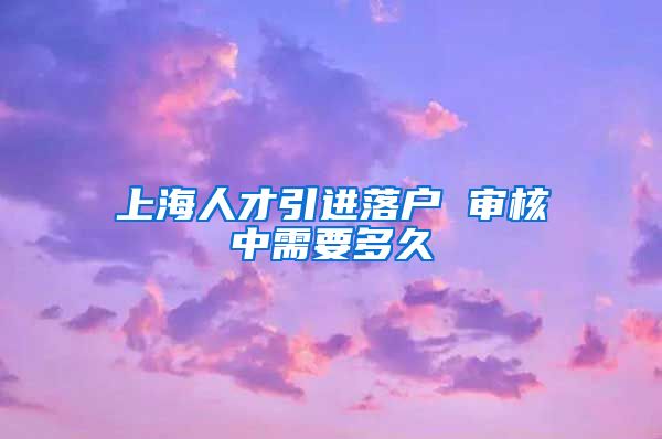 上海人才引进落户 审核中需要多久