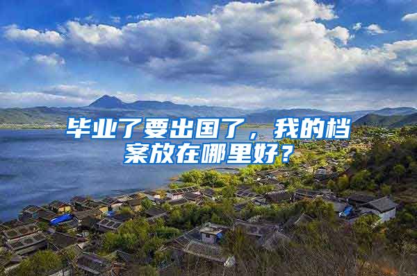 毕业了要出国了，我的档案放在哪里好？
