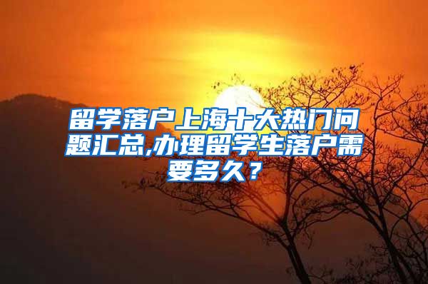 留学落户上海十大热门问题汇总,办理留学生落户需要多久？