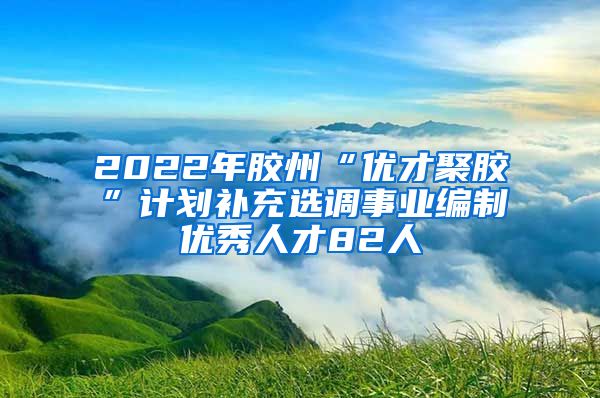 2022年胶州“优才聚胶”计划补充选调事业编制优秀人才82人