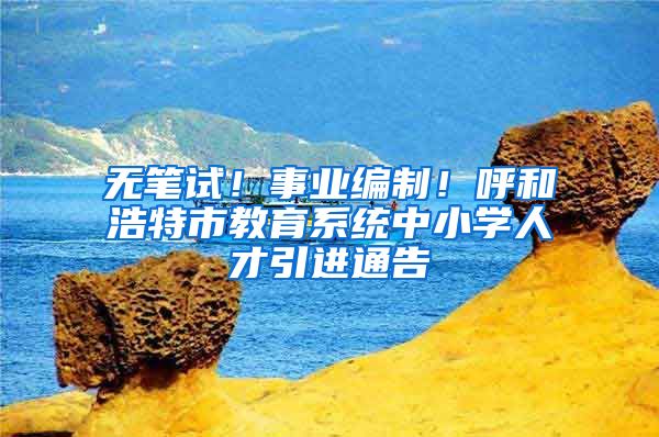 无笔试！事业编制！呼和浩特市教育系统中小学人才引进通告