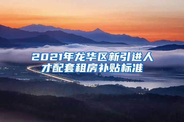 2021年龙华区新引进人才配套租房补贴标准
