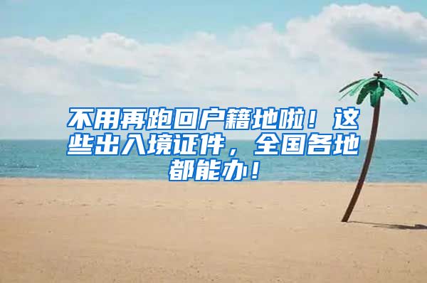 不用再跑回户籍地啦！这些出入境证件，全国各地都能办！