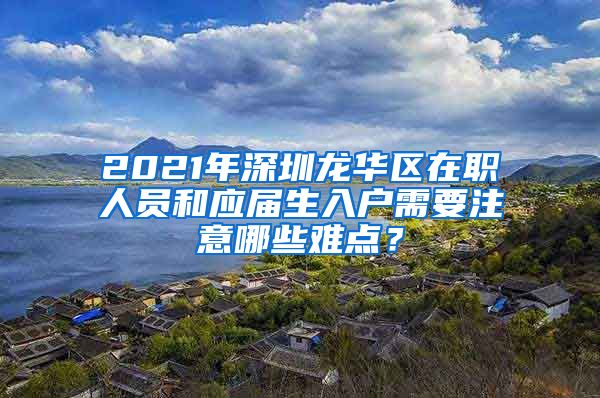 2021年深圳龙华区在职人员和应届生入户需要注意哪些难点？