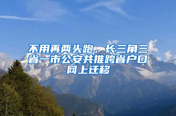 不用再两头跑，长三角三省一市公安共推跨省户口网上迁移