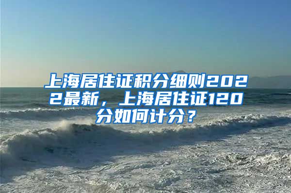 上海居住证积分细则2022最新，上海居住证120分如何计分？