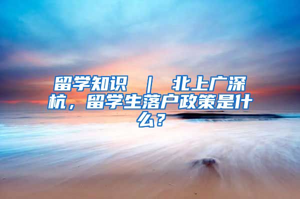 留学知识 ｜ 北上广深杭，留学生落户政策是什么？