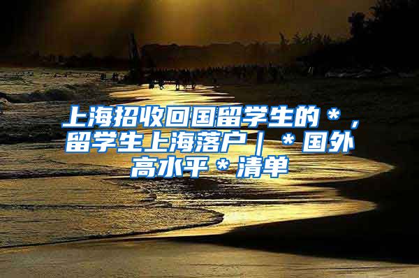 上海招收回国留学生的＊，留学生上海落户｜＊国外高水平＊清单