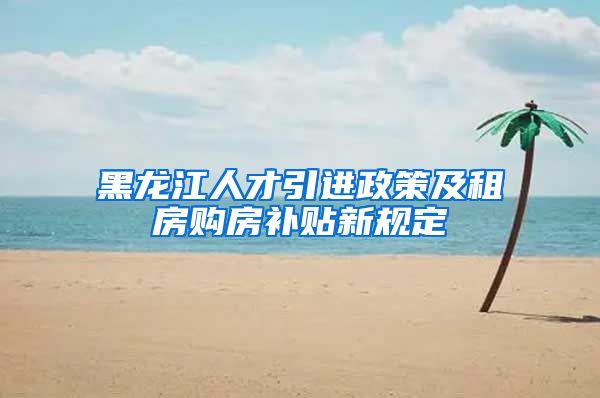 黑龙江人才引进政策及租房购房补贴新规定