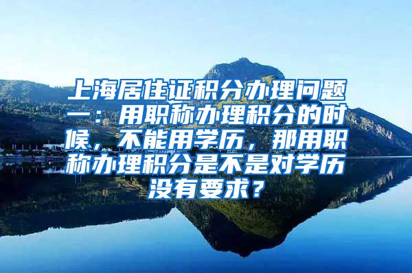 上海居住证积分办理问题一：用职称办理积分的时候，不能用学历，那用职称办理积分是不是对学历没有要求？