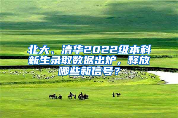 北大、清华2022级本科新生录取数据出炉，释放哪些新信号？