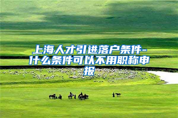 上海人才引进落户条件-什么条件可以不用职称申报