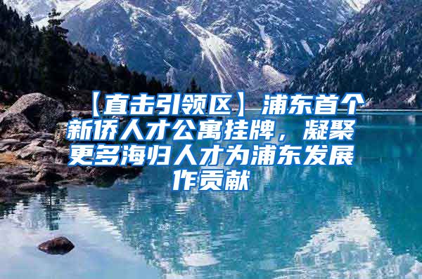 【直击引领区】浦东首个新侨人才公寓挂牌，凝聚更多海归人才为浦东发展作贡献