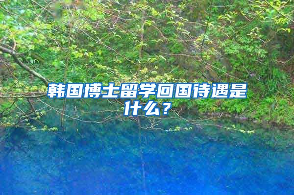 韩国博士留学回国待遇是什么？