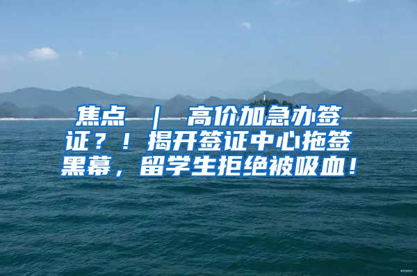 焦点 ｜ 高价加急办签证？！揭开签证中心拖签黑幕，留学生拒绝被吸血！