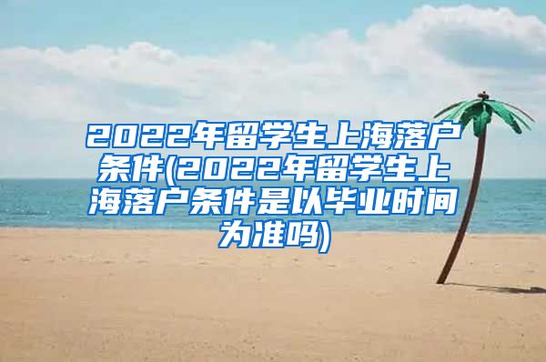 2022年留学生上海落户条件(2022年留学生上海落户条件是以毕业时间为准吗)