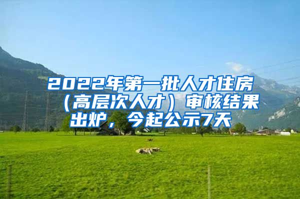 2022年第一批人才住房（高层次人才）审核结果出炉，今起公示7天