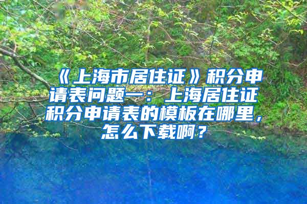 《上海市居住证》积分申请表问题一：上海居住证积分申请表的模板在哪里，怎么下载啊？