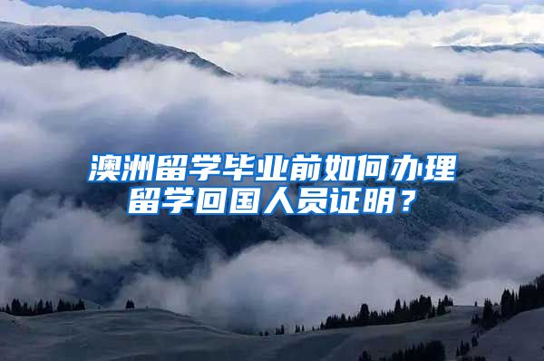 澳洲留学毕业前如何办理留学回国人员证明？