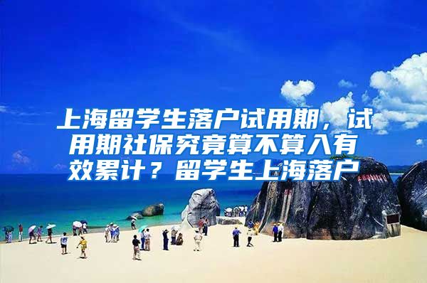 上海留学生落户试用期，试用期社保究竟算不算入有效累计？留学生上海落户