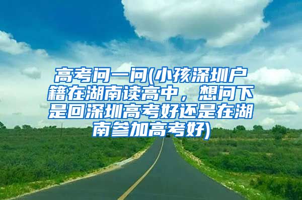 高考问一问(小孩深圳户籍在湖南读高中，想问下是回深圳高考好还是在湖南参加高考好)