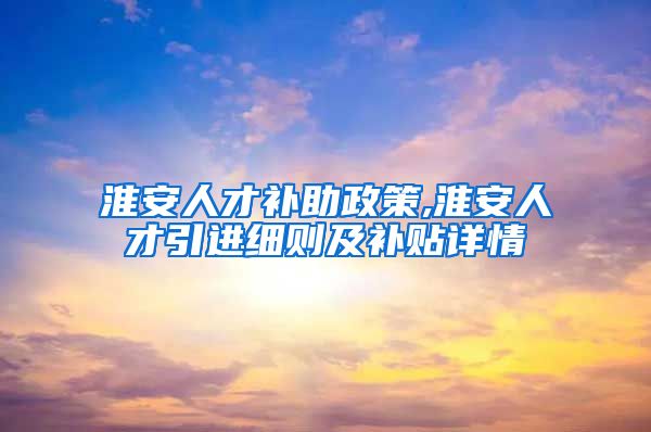 淮安人才补助政策,淮安人才引进细则及补贴详情