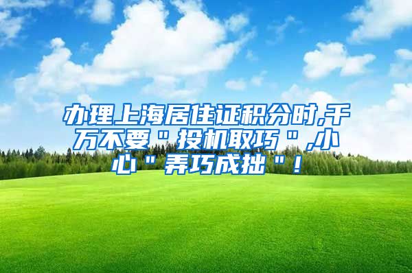办理上海居住证积分时,千万不要＂投机取巧＂,小心＂弄巧成拙＂!