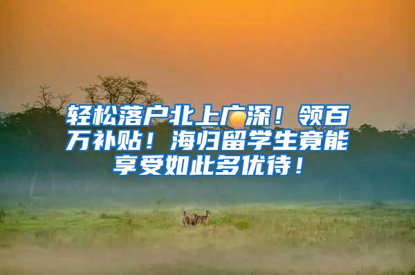 轻松落户北上广深！领百万补贴！海归留学生竟能享受如此多优待！