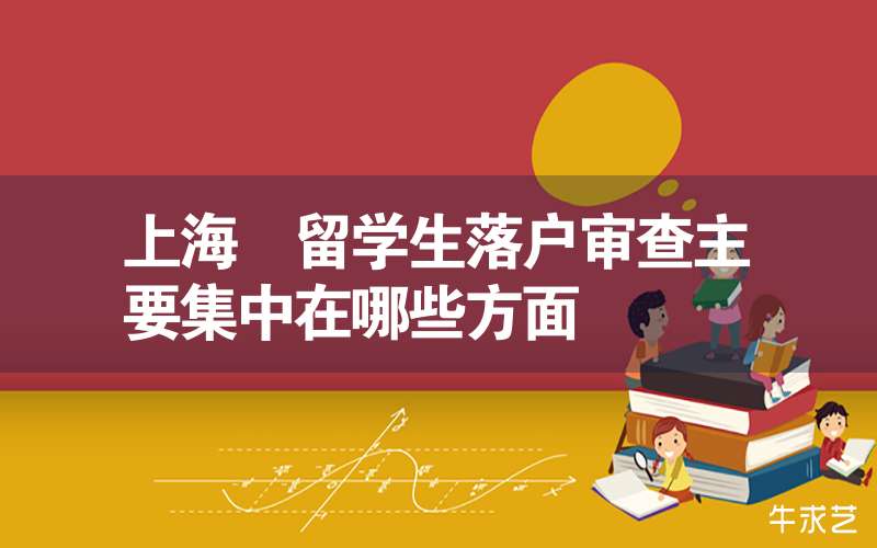 上海 留学生落户审查主要集中在哪些方面