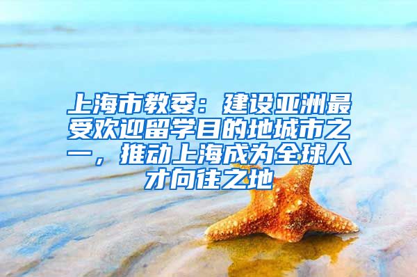 上海市教委：建设亚洲最受欢迎留学目的地城市之一，推动上海成为全球人才向往之地