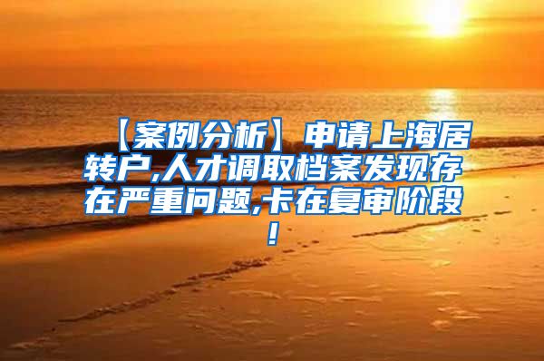 【案例分析】申请上海居转户,人才调取档案发现存在严重问题,卡在复审阶段!