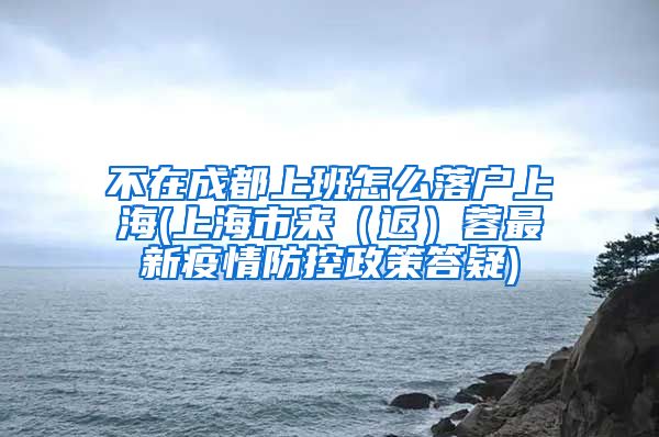 不在成都上班怎么落户上海(上海市来（返）蓉最新疫情防控政策答疑)