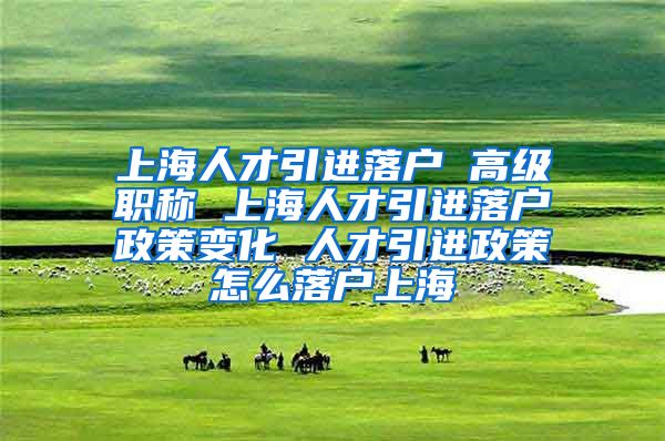 上海人才引进落户 高级职称 上海人才引进落户政策变化 人才引进政策怎么落户上海