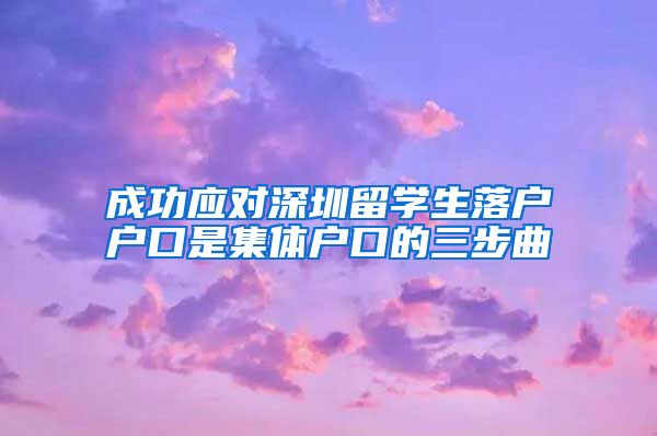 成功应对深圳留学生落户户口是集体户口的三步曲