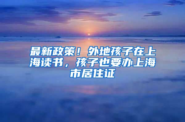 最新政策！外地孩子在上海读书，孩子也要办上海市居住证