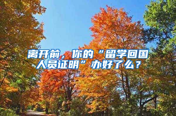 离开前，你的“留学回国人员证明”办好了么？