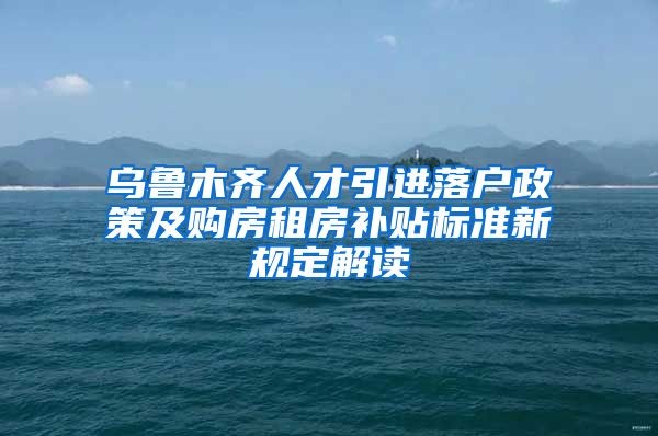 乌鲁木齐人才引进落户政策及购房租房补贴标准新规定解读