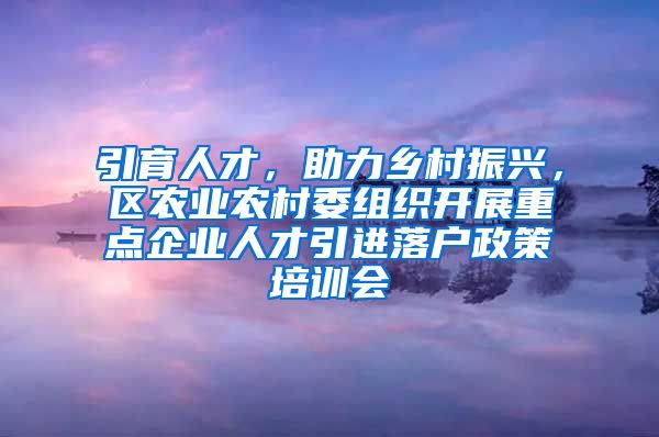 引育人才，助力乡村振兴，区农业农村委组织开展重点企业人才引进落户政策培训会
