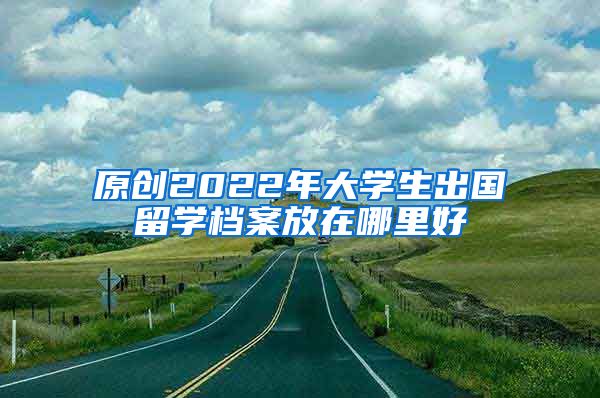 原创2022年大学生出国留学档案放在哪里好