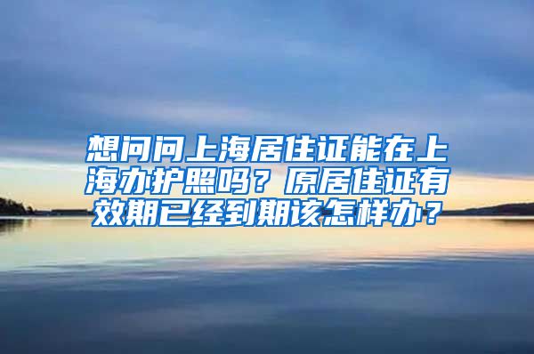 想问问上海居住证能在上海办护照吗？原居住证有效期已经到期该怎样办？