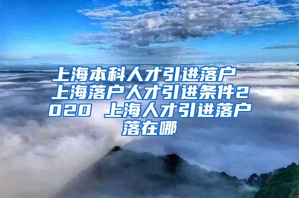 上海本科人才引进落户 上海落户人才引进条件2020 上海人才引进落户落在哪