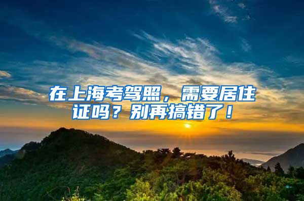 在上海考驾照，需要居住证吗？别再搞错了！