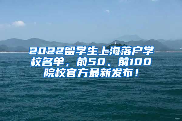 2022留学生上海落户学校名单，前50、前100院校官方最新发布！
