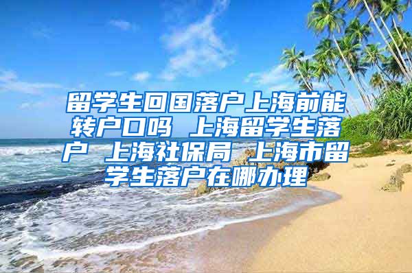 留学生回国落户上海前能转户口吗 上海留学生落户 上海社保局 上海市留学生落户在哪办理
